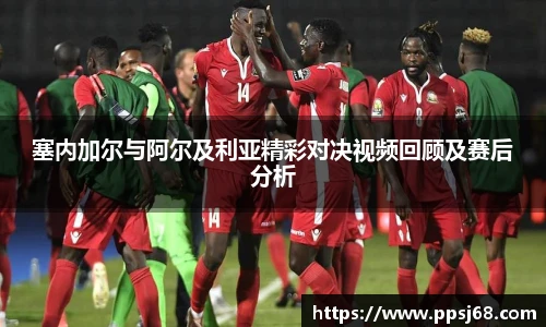 塞内加尔与阿尔及利亚精彩对决视频回顾及赛后分析