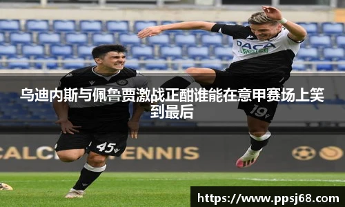 乌迪内斯与佩鲁贾激战正酣谁能在意甲赛场上笑到最后